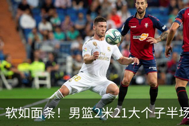 软如面条！男篮2米21大个子半场0板全场0分，球迷：凭什么不带周琦？